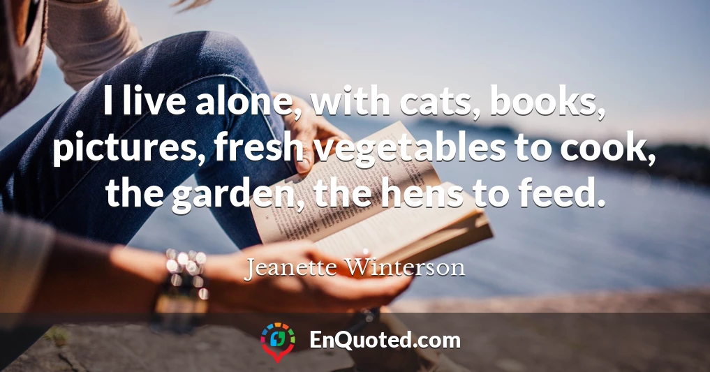 I live alone, with cats, books, pictures, fresh vegetables to cook, the garden, the hens to feed.