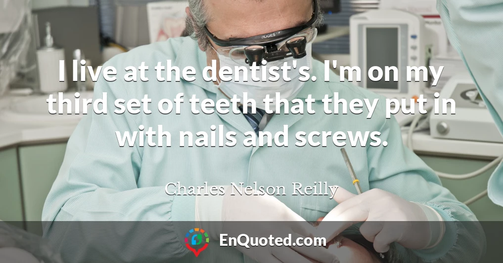 I live at the dentist's. I'm on my third set of teeth that they put in with nails and screws.