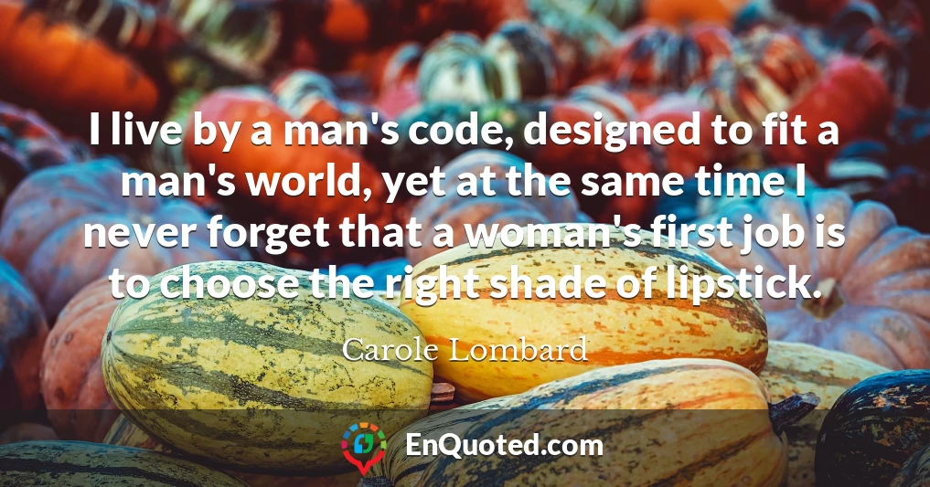 I live by a man's code, designed to fit a man's world, yet at the same time I never forget that a woman's first job is to choose the right shade of lipstick.