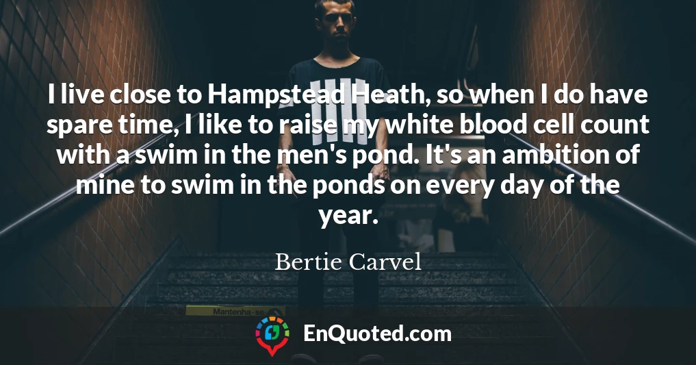 I live close to Hampstead Heath, so when I do have spare time, I like to raise my white blood cell count with a swim in the men's pond. It's an ambition of mine to swim in the ponds on every day of the year.