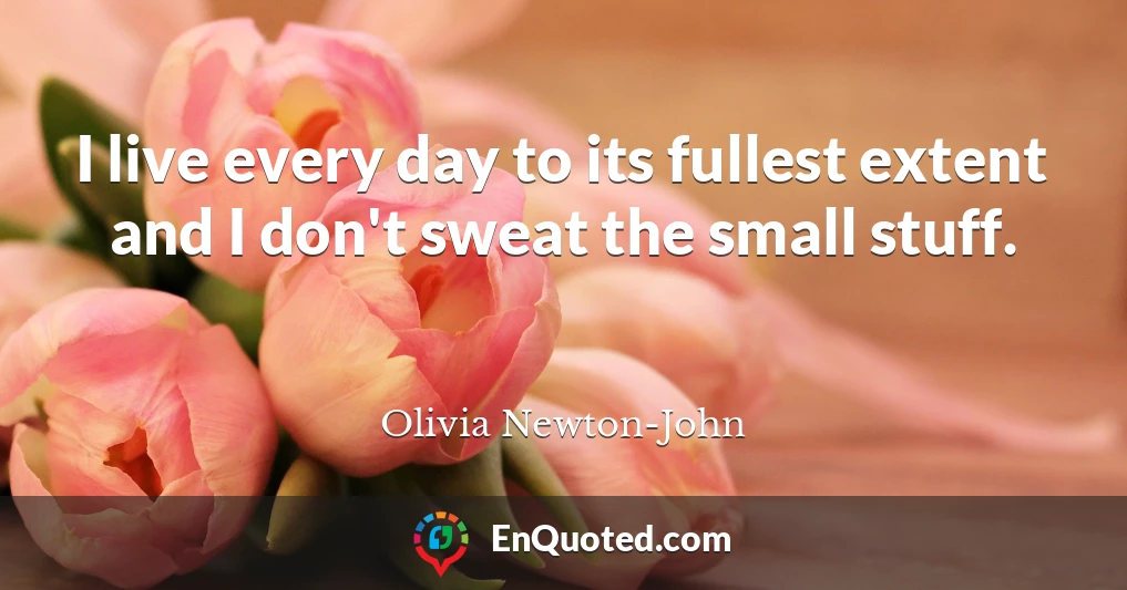 I live every day to its fullest extent and I don't sweat the small stuff.