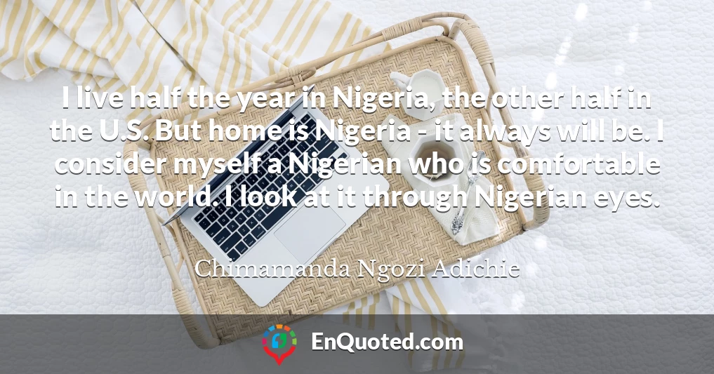 I live half the year in Nigeria, the other half in the U.S. But home is Nigeria - it always will be. I consider myself a Nigerian who is comfortable in the world. I look at it through Nigerian eyes.