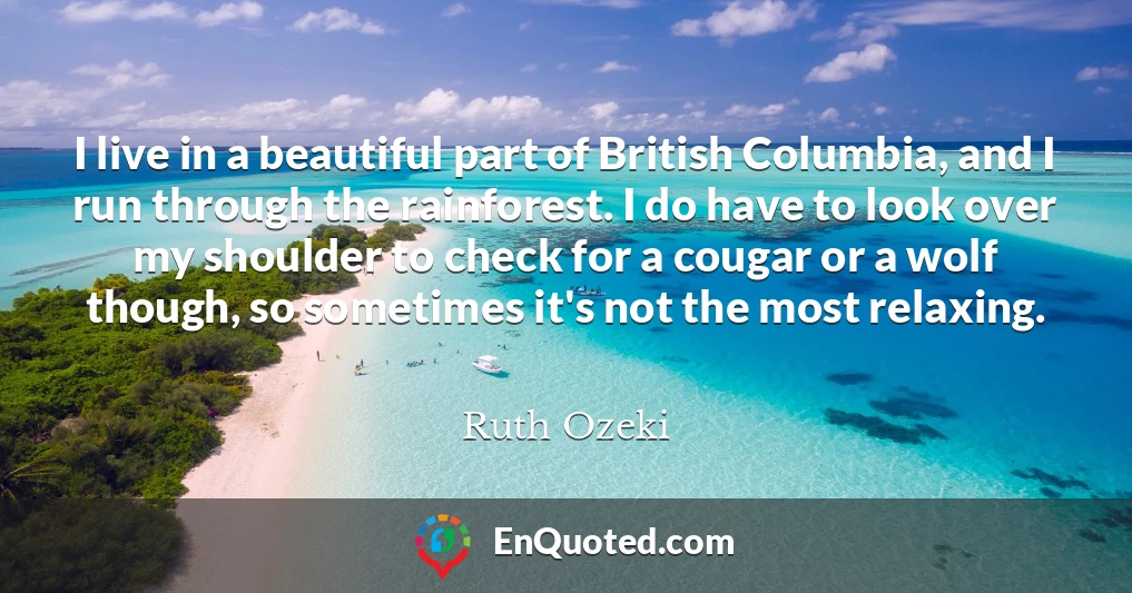 I live in a beautiful part of British Columbia, and I run through the rainforest. I do have to look over my shoulder to check for a cougar or a wolf though, so sometimes it's not the most relaxing.