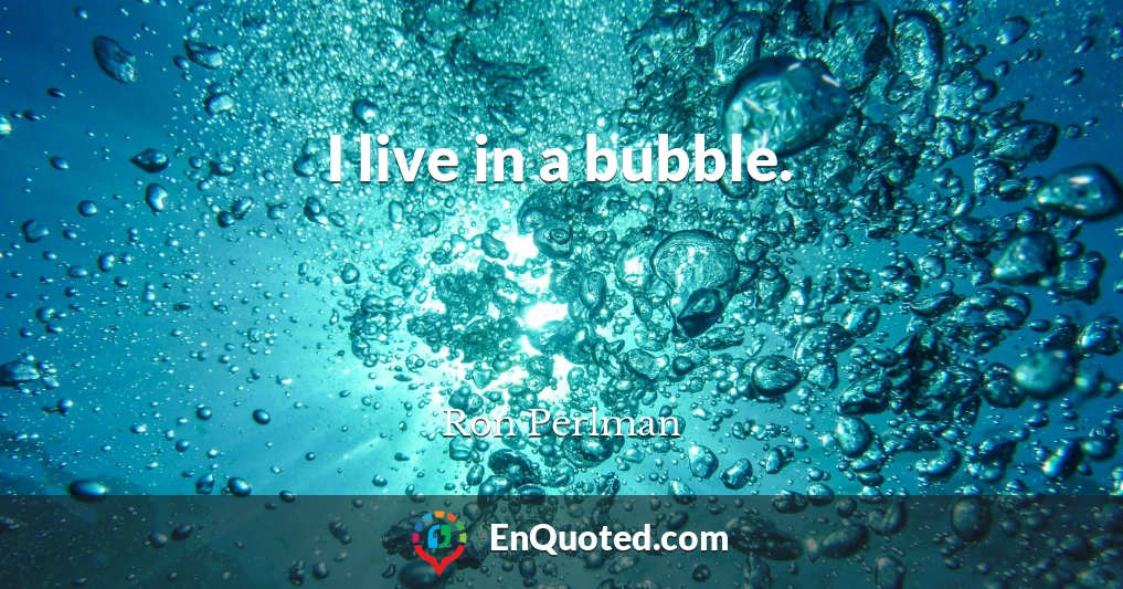 I live in a bubble.