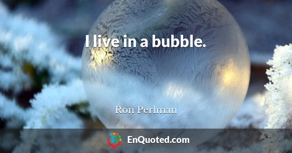 I live in a bubble.