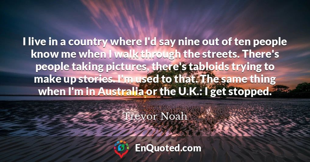 I live in a country where I'd say nine out of ten people know me when I walk through the streets. There's people taking pictures, there's tabloids trying to make up stories. I'm used to that. The same thing when I'm in Australia or the U.K.: I get stopped.