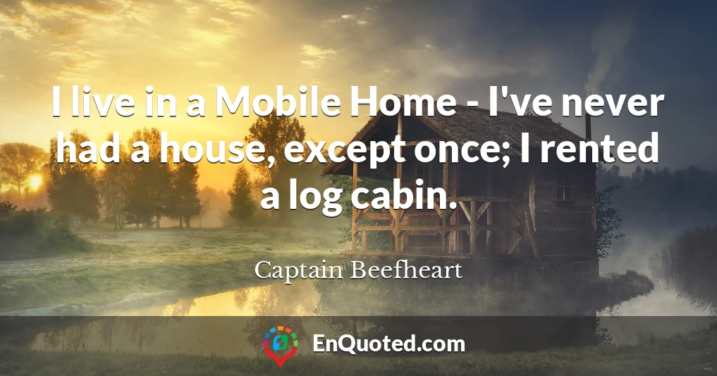 I live in a Mobile Home - I've never had a house, except once; I rented a log cabin.