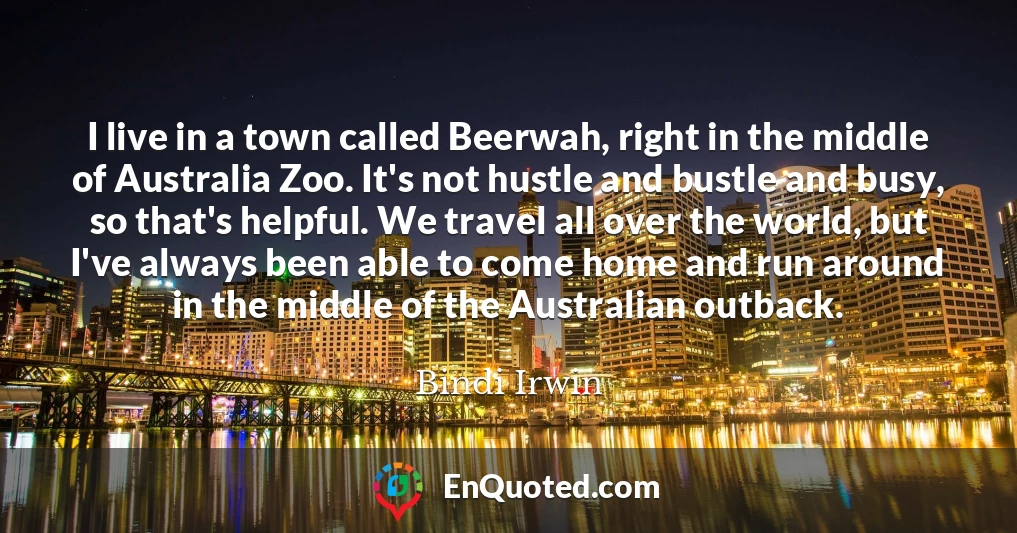 I live in a town called Beerwah, right in the middle of Australia Zoo. It's not hustle and bustle and busy, so that's helpful. We travel all over the world, but I've always been able to come home and run around in the middle of the Australian outback.