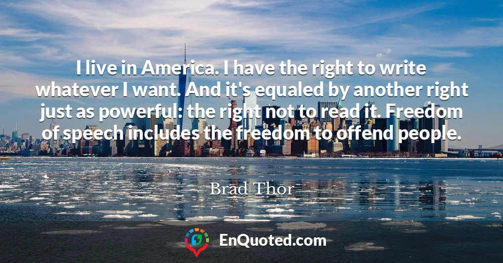 I live in America. I have the right to write whatever I want. And it's equaled by another right just as powerful: the right not to read it. Freedom of speech includes the freedom to offend people.