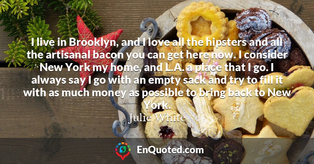 I live in Brooklyn, and I love all the hipsters and all the artisanal bacon you can get here now. I consider New York my home, and L.A. a place that I go. I always say I go with an empty sack and try to fill it with as much money as possible to bring back to New York.