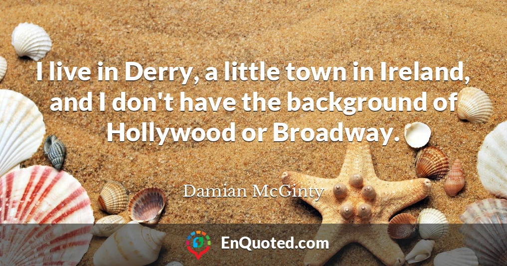 I live in Derry, a little town in Ireland, and I don't have the background of Hollywood or Broadway.