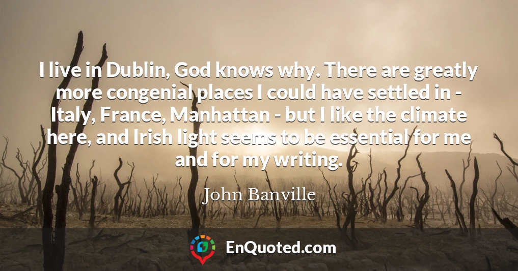 I live in Dublin, God knows why. There are greatly more congenial places I could have settled in - Italy, France, Manhattan - but I like the climate here, and Irish light seems to be essential for me and for my writing.