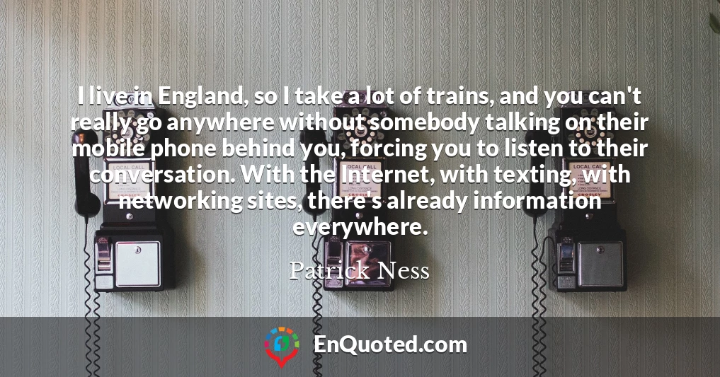 I live in England, so I take a lot of trains, and you can't really go anywhere without somebody talking on their mobile phone behind you, forcing you to listen to their conversation. With the Internet, with texting, with networking sites, there's already information everywhere.