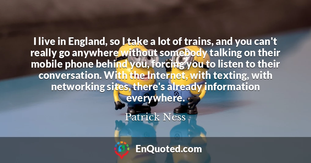 I live in England, so I take a lot of trains, and you can't really go anywhere without somebody talking on their mobile phone behind you, forcing you to listen to their conversation. With the Internet, with texting, with networking sites, there's already information everywhere.