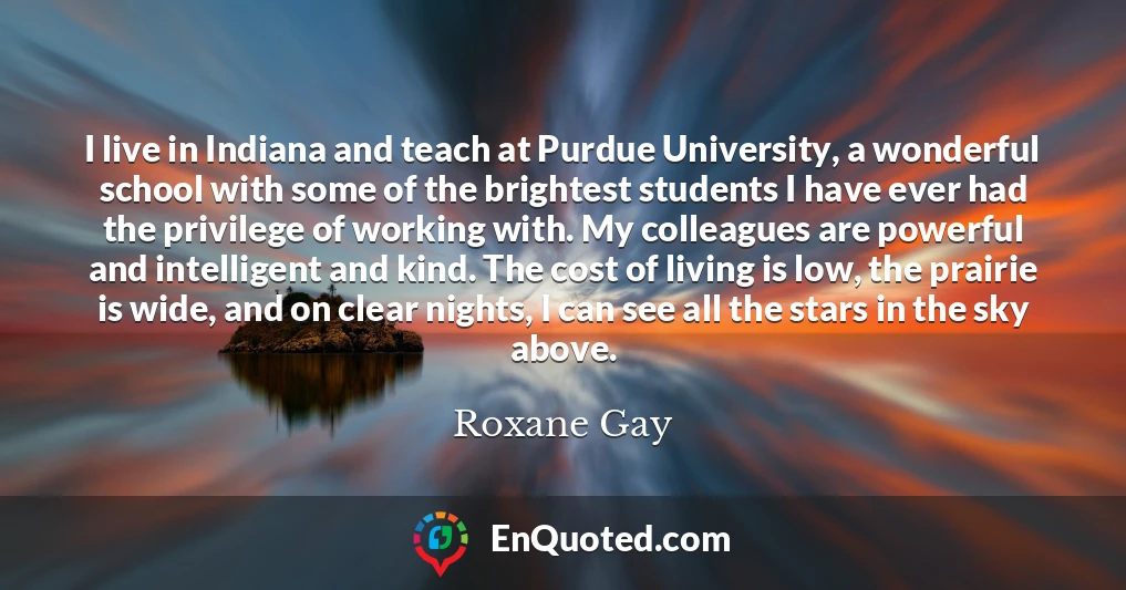 I live in Indiana and teach at Purdue University, a wonderful school with some of the brightest students I have ever had the privilege of working with. My colleagues are powerful and intelligent and kind. The cost of living is low, the prairie is wide, and on clear nights, I can see all the stars in the sky above.