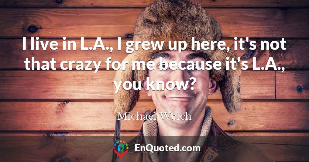 I live in L.A., I grew up here, it's not that crazy for me because it's L.A., you know?