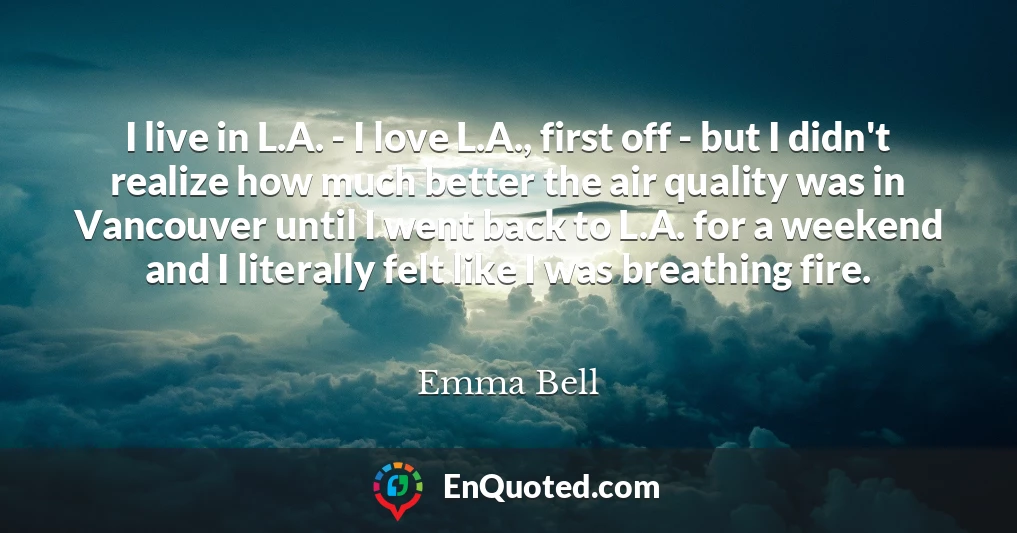 I live in L.A. - I love L.A., first off - but I didn't realize how much better the air quality was in Vancouver until I went back to L.A. for a weekend and I literally felt like I was breathing fire.