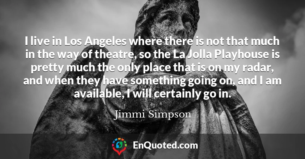 I live in Los Angeles where there is not that much in the way of theatre, so the La Jolla Playhouse is pretty much the only place that is on my radar, and when they have something going on, and I am available, I will certainly go in.