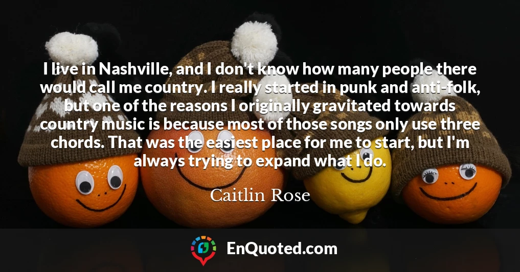 I live in Nashville, and I don't know how many people there would call me country. I really started in punk and anti-folk, but one of the reasons I originally gravitated towards country music is because most of those songs only use three chords. That was the easiest place for me to start, but I'm always trying to expand what I do.