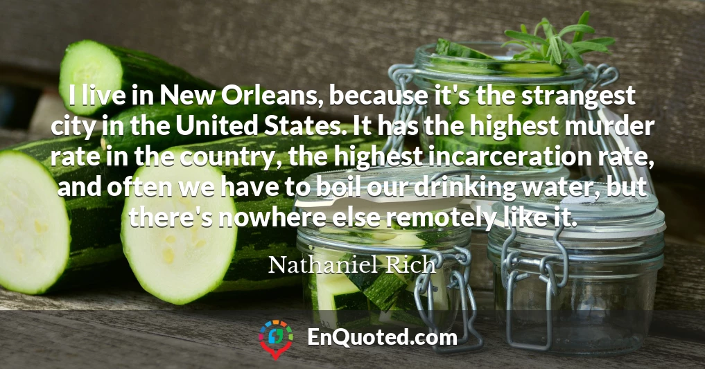 I live in New Orleans, because it's the strangest city in the United States. It has the highest murder rate in the country, the highest incarceration rate, and often we have to boil our drinking water, but there's nowhere else remotely like it.