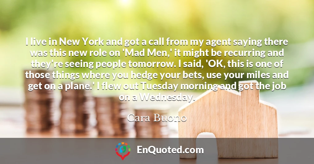 I live in New York and got a call from my agent saying there was this new role on 'Mad Men,' it might be recurring and they're seeing people tomorrow. I said, 'OK, this is one of those things where you hedge your bets, use your miles and get on a plane.' I flew out Tuesday morning and got the job on a Wednesday.