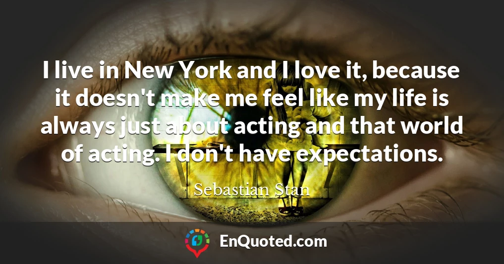 I live in New York and I love it, because it doesn't make me feel like my life is always just about acting and that world of acting. I don't have expectations.