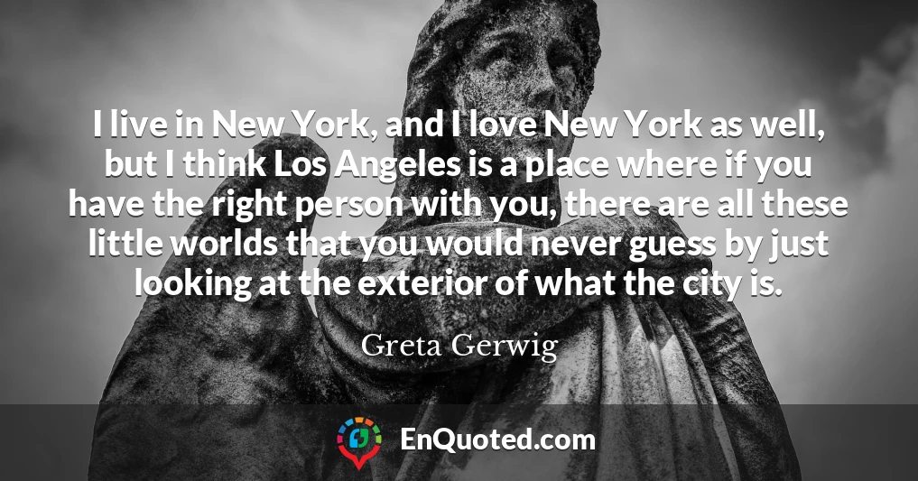 I live in New York, and I love New York as well, but I think Los Angeles is a place where if you have the right person with you, there are all these little worlds that you would never guess by just looking at the exterior of what the city is.