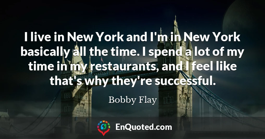 I live in New York and I'm in New York basically all the time. I spend a lot of my time in my restaurants, and I feel like that's why they're successful.