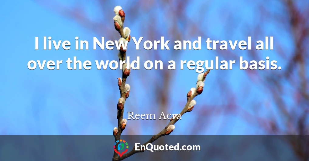 I live in New York and travel all over the world on a regular basis.