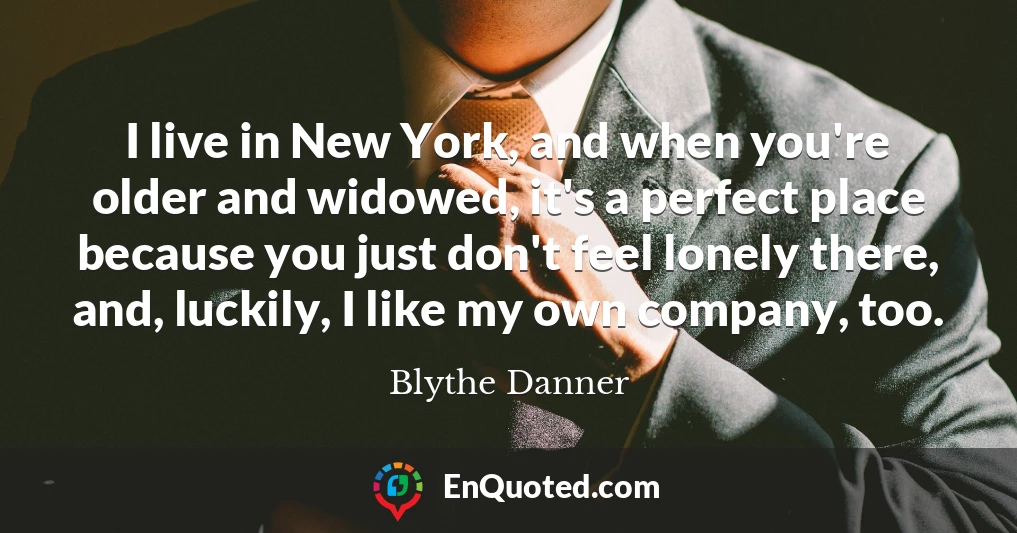 I live in New York, and when you're older and widowed, it's a perfect place because you just don't feel lonely there, and, luckily, I like my own company, too.