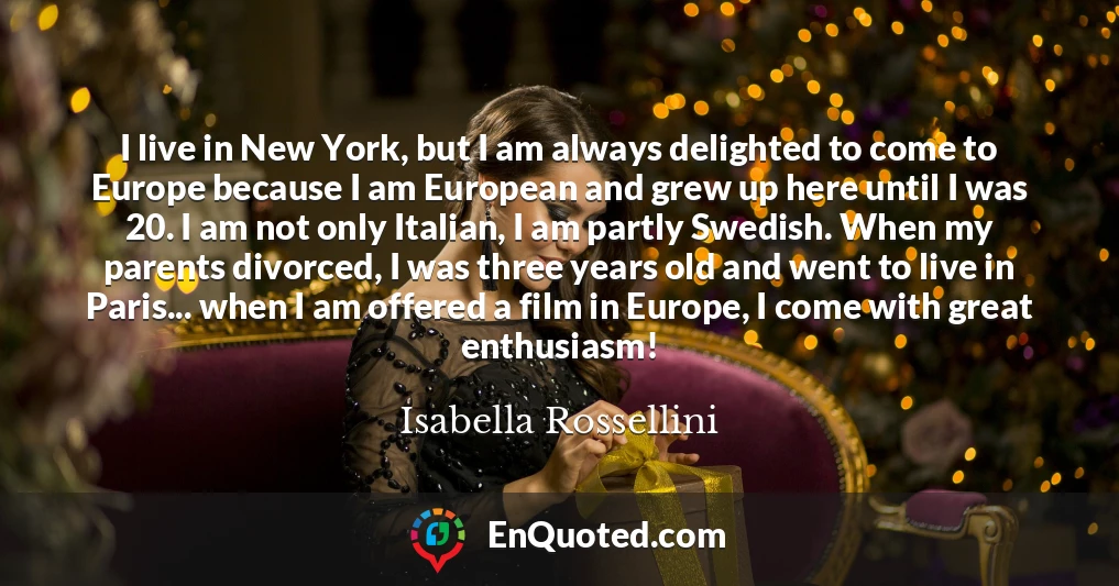 I live in New York, but I am always delighted to come to Europe because I am European and grew up here until I was 20. I am not only Italian, I am partly Swedish. When my parents divorced, I was three years old and went to live in Paris... when I am offered a film in Europe, I come with great enthusiasm!