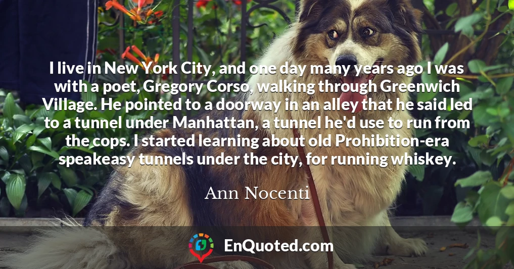 I live in New York City, and one day many years ago I was with a poet, Gregory Corso, walking through Greenwich Village. He pointed to a doorway in an alley that he said led to a tunnel under Manhattan, a tunnel he'd use to run from the cops. I started learning about old Prohibition-era speakeasy tunnels under the city, for running whiskey.
