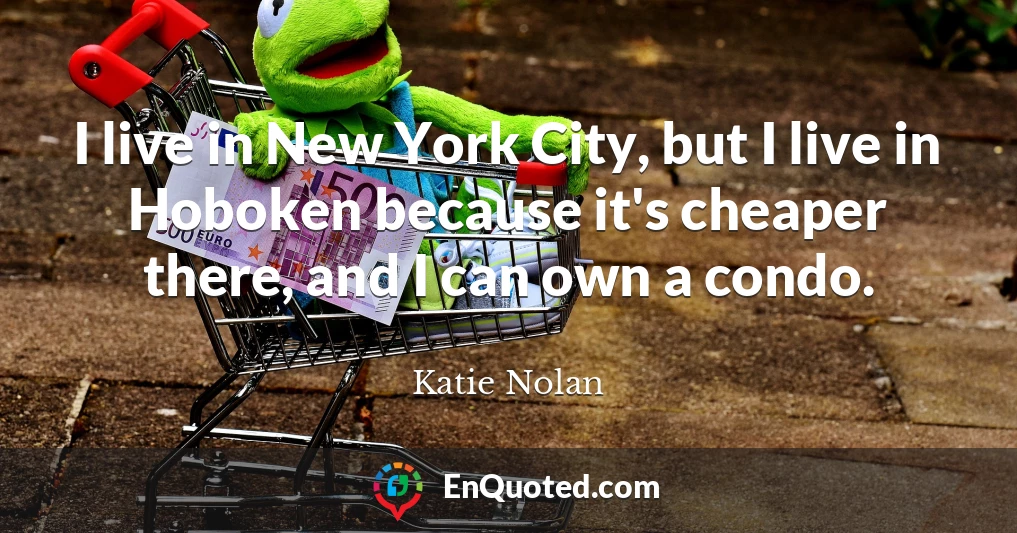 I live in New York City, but I live in Hoboken because it's cheaper there, and I can own a condo.
