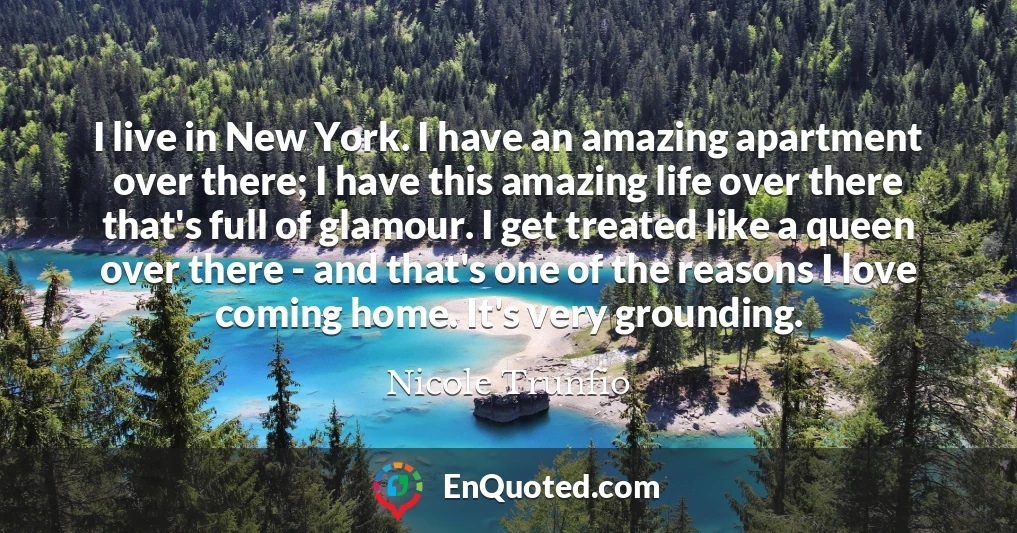 I live in New York. I have an amazing apartment over there; I have this amazing life over there that's full of glamour. I get treated like a queen over there - and that's one of the reasons I love coming home. It's very grounding.