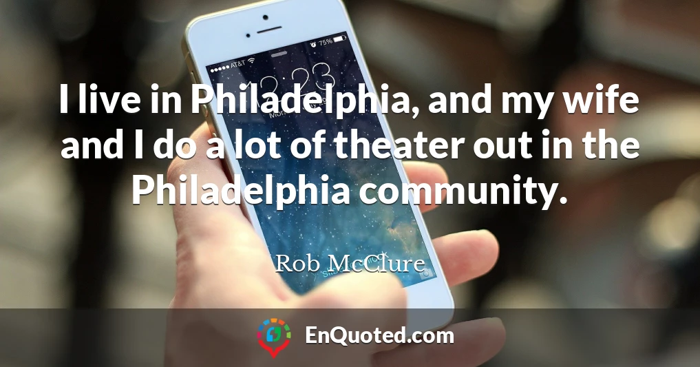 I live in Philadelphia, and my wife and I do a lot of theater out in the Philadelphia community.