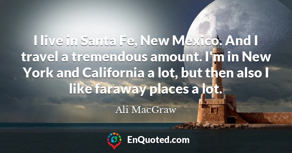 I live in Santa Fe, New Mexico. And I travel a tremendous amount. I'm in New York and California a lot, but then also I like faraway places a lot.