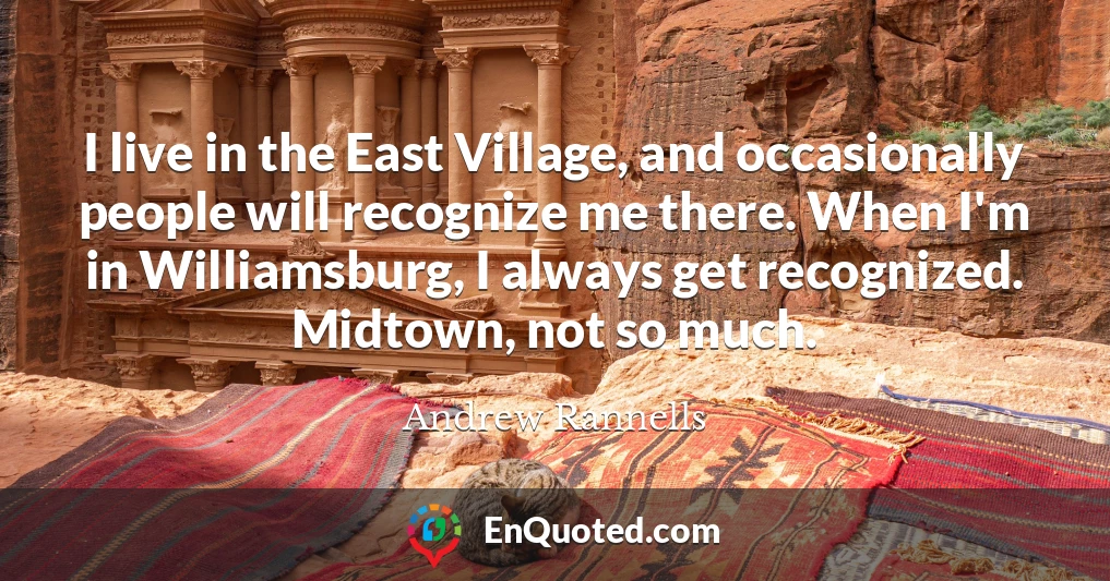 I live in the East Village, and occasionally people will recognize me there. When I'm in Williamsburg, I always get recognized. Midtown, not so much.