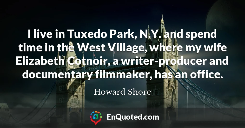 I live in Tuxedo Park, N.Y. and spend time in the West Village, where my wife Elizabeth Cotnoir, a writer-producer and documentary filmmaker, has an office.