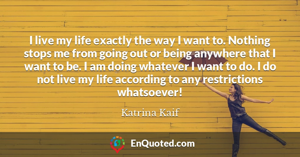 I live my life exactly the way I want to. Nothing stops me from going out or being anywhere that I want to be. I am doing whatever I want to do. I do not live my life according to any restrictions whatsoever!