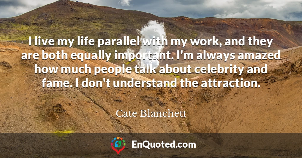 I live my life parallel with my work, and they are both equally important. I'm always amazed how much people talk about celebrity and fame. I don't understand the attraction.