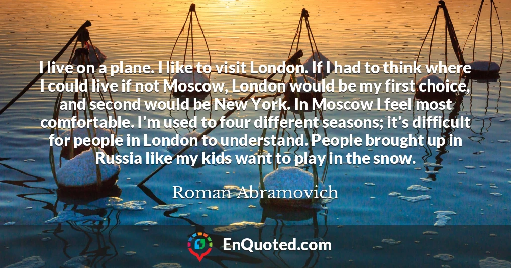 I live on a plane. I like to visit London. If I had to think where I could live if not Moscow, London would be my first choice, and second would be New York. In Moscow I feel most comfortable. I'm used to four different seasons; it's difficult for people in London to understand. People brought up in Russia like my kids want to play in the snow.