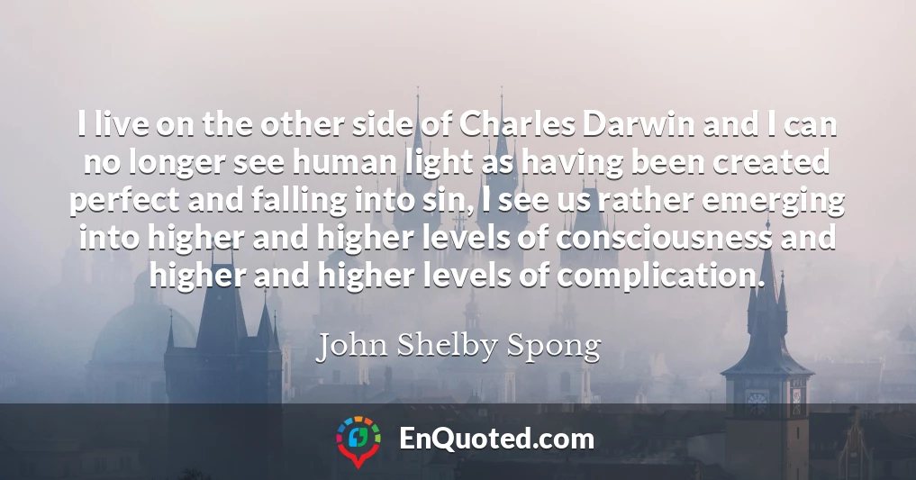 I live on the other side of Charles Darwin and I can no longer see human light as having been created perfect and falling into sin, I see us rather emerging into higher and higher levels of consciousness and higher and higher levels of complication.
