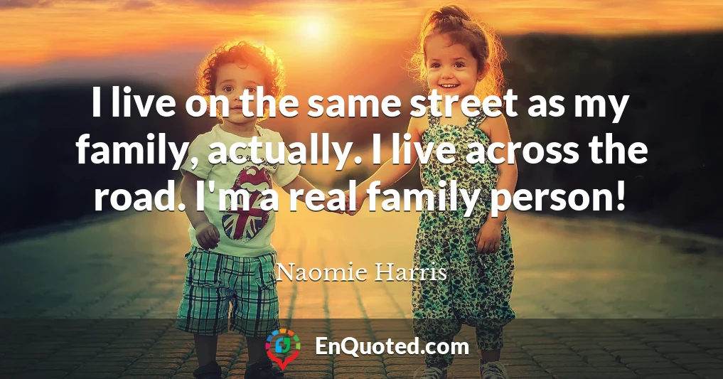 I live on the same street as my family, actually. I live across the road. I'm a real family person!
