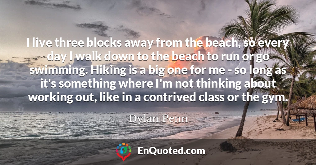 I live three blocks away from the beach, so every day I walk down to the beach to run or go swimming. Hiking is a big one for me - so long as it's something where I'm not thinking about working out, like in a contrived class or the gym.