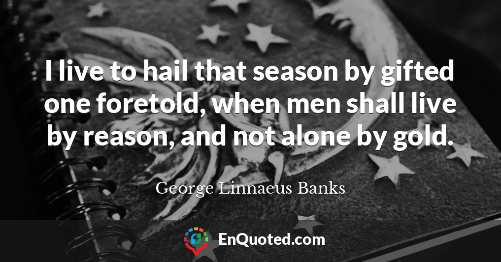 I live to hail that season by gifted one foretold, when men shall live by reason, and not alone by gold.