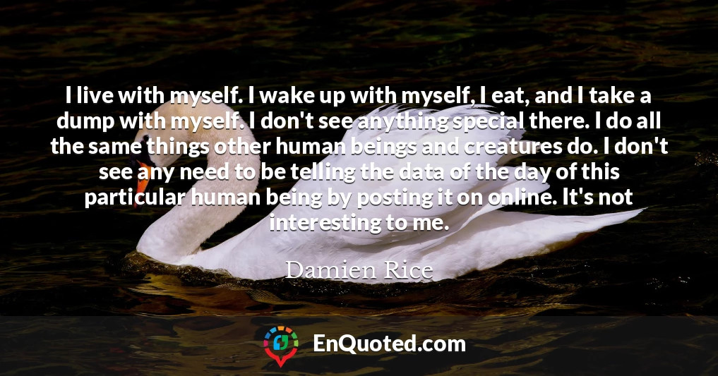 I live with myself. I wake up with myself, I eat, and I take a dump with myself. I don't see anything special there. I do all the same things other human beings and creatures do. I don't see any need to be telling the data of the day of this particular human being by posting it on online. It's not interesting to me.