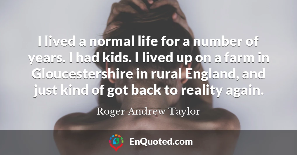 I lived a normal life for a number of years. I had kids. I lived up on a farm in Gloucestershire in rural England, and just kind of got back to reality again.