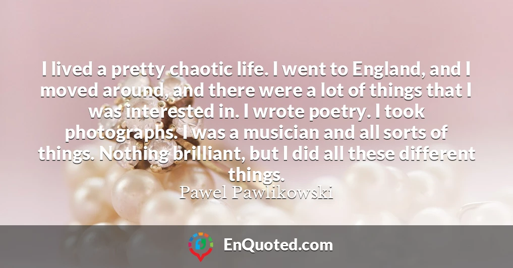 I lived a pretty chaotic life. I went to England, and I moved around, and there were a lot of things that I was interested in. I wrote poetry. I took photographs. I was a musician and all sorts of things. Nothing brilliant, but I did all these different things.