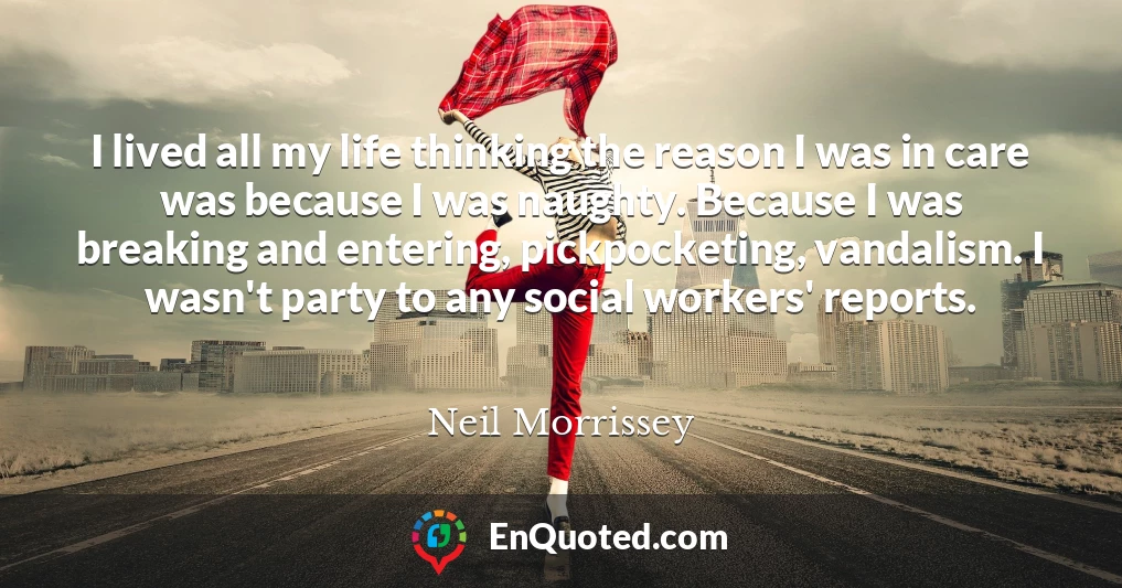 I lived all my life thinking the reason I was in care was because I was naughty. Because I was breaking and entering, pickpocketing, vandalism. I wasn't party to any social workers' reports.
