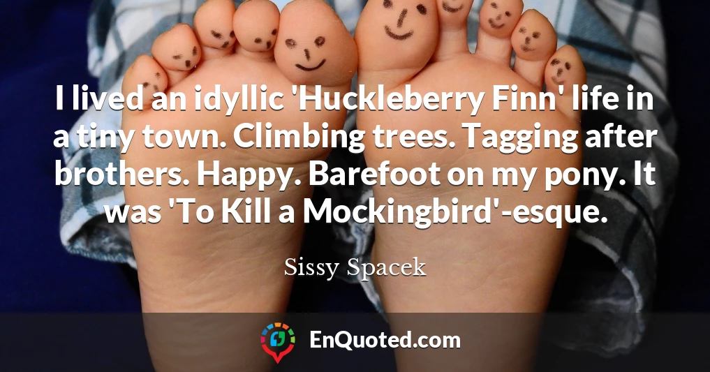 I lived an idyllic 'Huckleberry Finn' life in a tiny town. Climbing trees. Tagging after brothers. Happy. Barefoot on my pony. It was 'To Kill a Mockingbird'-esque.